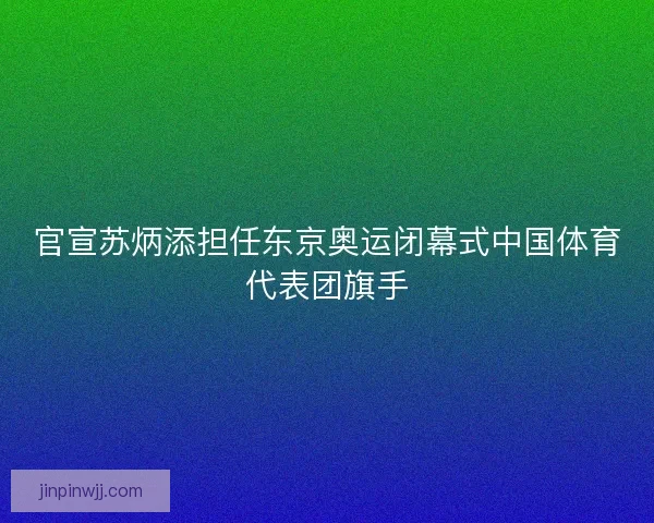 官宣苏炳添担任东京奥运闭幕式中国体育代表团旗手