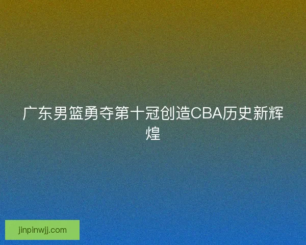 广东男篮勇夺第十冠创造CBA历史新辉煌