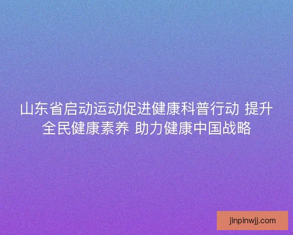 山东省启动运动促进健康科普行动 提升全民健康素养 助力健康中国战略 山东省启动运动促进健康科普行动 提升全民健康素养 助力健康中国战略